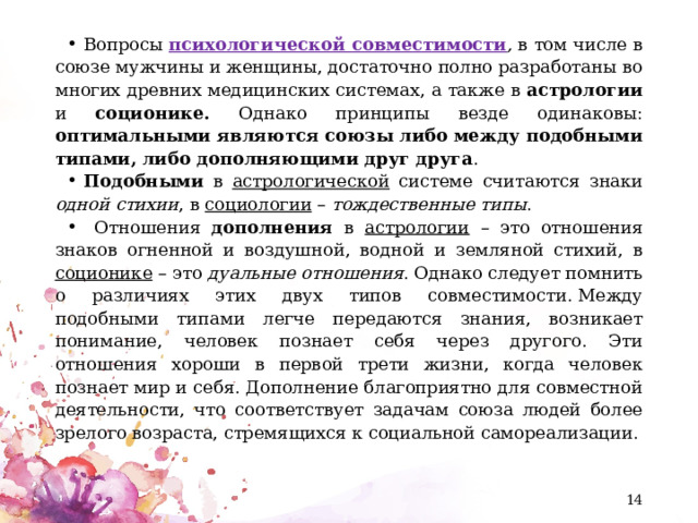 Вопросы  психологической совместимости ,  в том числе в союзе мужчины и женщины, достаточно полно разработаны во многих древних медицинских системах, а также в астрологии и соционике. Однако принципы везде одинаковы: оптимальными являются союзы либо между подобными типами, либо дополняющими друг друга . Подобными в астрологической системе считаются знаки одной стихии , в социологии – тождественные типы .  Отношения дополнения в астрологии – это отношения знаков огненной и воздушной, водной и земляной стихий, в соционике – это дуальные отношения . Однако следует помнить о различиях этих двух типов совместимости. Между подобными типами легче передаются знания, возникает понимание, человек познает себя через другого. Эти отношения хороши в первой трети жизни, когда человек познает мир и себя. Дополнение благоприятно для совместной деятельности, что соответствует задачам союза людей более зрелого возраста, стремящихся к социальной самореализации.  