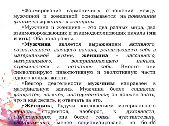 Формирование гармоничных отношений между мужчиной и женщиной основывается на  понимании феномена мужчины и женщины. Мужчина и женщина – это два разных мира, два взаимопорождающих и взаимодополняющих начала ( ян и инь ). Оба пола равны. Мужчина является выражением активного, сознательного, дающего начала, реализующего себя в материальной жизни , женщина – пассивного, материального, воспринимающего начала, стремящегося к познанию себя . Вместе они символизируют инволютивную и эволютивную части одного кольца жизни. Вектор деятельности мужчины направлен в материальную жизнь. Мужчина более социален, конкретен, логичен, инструментален ; он должен знать, что и как делать, и отвечать за это. Женщин а, будучи воплощением материального начала, стремится, наоборот, к духовности, самопознанию ; она более тонка, чувствительна, восприимчива , менее социализирована, но более биологична, ибо жизнь исходит из ее лона.  