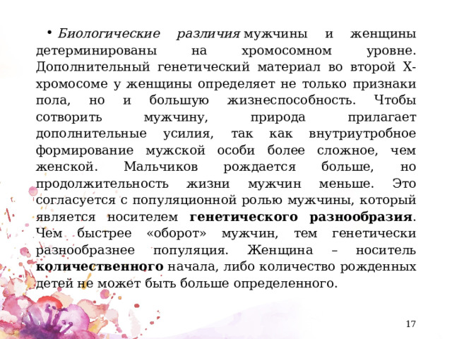 Биологические различия  мужчины и женщины детерминированы на хромосомном уровне. Дополнительный генетический материал во второй Х-хромосоме у женщины определяет не только признаки пола, но и большую жизнеспособность. Чтобы сотворить мужчину, природа прилагает дополнительные усилия, так как внутриутробное формирование мужской особи более сложное, чем женской. Мальчиков рождается больше, но продолжительность жизни мужчин меньше. Это согласуется с популяционной ролью мужчины, который является носителем генетического разнообразия . Чем быстрее «оборот» мужчин, тем генетически разнообразнее популяция. Женщина – носитель количественного начала, либо количество рожденных детей не может быть больше определенного.  