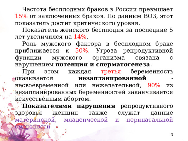 Частота бесплодных браков в России превышает 15% от заключенных браков. По данным ВОЗ, этот показатель достиг критического уровня. Показатель женского бесплодия за последние 5 лет увеличился на 14% . Роль мужского фактора в бесплодном браке приближается к 50% . Угроза репродуктивной функции мужского организма связана с нарушением потенции и сперматогенеза . При этом каждая третья беременность оказывается незапланированной - несвоевременной или нежелательной, 90% из незапланированных беременностей заканчивается искусственным абортом. Показателями нарушения репродуктивного здоровья женщин также служат данные материнской, младенческой и перинатальной смертности  