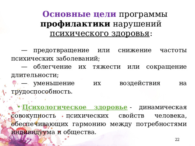 Основные цели  программы профилактики нарушений психического здоровья :  —    предотвращение или снижение частоты психических заболеваний;  —    облегчение их тяжести или сокращение длительности;  —    уменьшение их воздействия на трудоспособность. Психологическое здоровье  - динамическая совокупность психических свойств человека, обеспечивающих гармонию между потребностями индивидуума и общества.  
