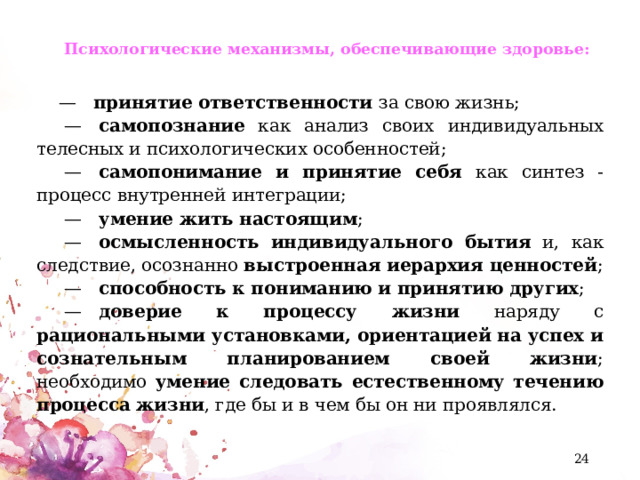 Психологические механизмы, обеспечивающие здоровье:   —    принятие ответственности за свою жизнь;  —    самопознание как анализ своих индивидуальных телесных и психологических особенностей;  —    самопонимание и принятие себя как синтез - процесс внутренней интеграции;  —    умение жить настоящим ;  —    осмысленность индивидуального бытия и, как следствие, осознанно выстроенная иерархия ценностей ;  —    способность к пониманию и принятию других ;  —    доверие к процессу жизни наряду с рациональными установками, ориентацией на успех и сознательным планированием своей жизни ; необходимо умение следовать естественному течению процесса жизни , где бы и в чем бы он ни проявлялся.  