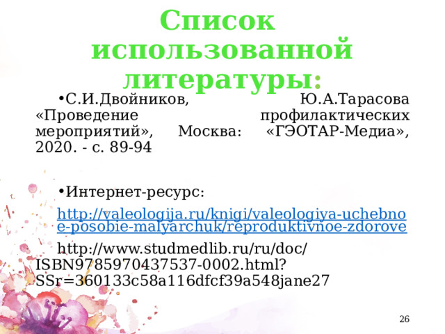 Список использованной литературы : С.И.Двойников, Ю.А.Тарасова «Проведение профилактических мероприятий», Москва: «ГЭОТАР-Медиа», 2020. - с. 89-94 Интернет-ресурс: http://valeologija.ru/knigi/valeologiya-uchebnoe-posobie-malyarchuk/reproduktivnoe-zdorove http://www.studmedlib.ru/ru/doc/ISBN9785970437537-0002.html?SSr=360133c58a116dfcf39a548jane27  