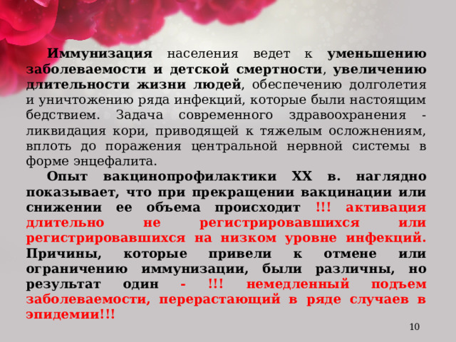 Иммунизация населения ведет к уменьшению заболеваемости и детской смертности , увеличению длительности жизни людей , обеспечению долголетия и уничтожению ряда инфекций, которые были настоящим бедствием. Задача современного здравоохранения - ликвидация кори, приводящей к тяжелым осложнениям, вплоть до поражения центральной нервной системы в форме энцефалита. Опыт вакцинопрофилактики ХХ в. наглядно показывает, что при прекращении вакцинации или снижении ее объема происходит !!! активация длительно не регистрировавшихся или регистрировавшихся на низком уровне инфекций. Причины, которые привели к отмене или ограничению иммунизации, были различны, но результат один - !!! немедленный подъем заболеваемости, перерастающий в ряде случаев в эпидемии!!!   