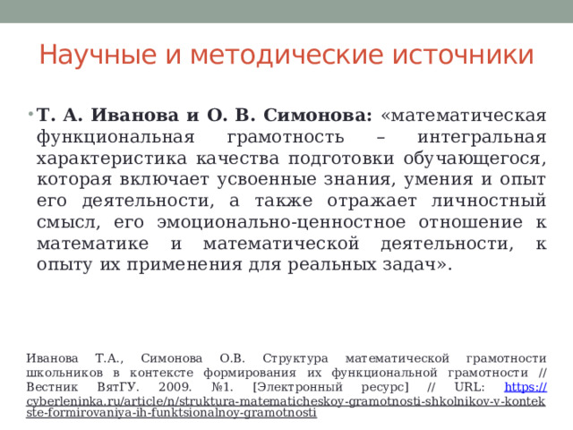 Научные и методические источники Т. А. Иванова и О. В. Симонова: «математическая функциональная грамотность – интегральная характеристика качества подготовки обучающегося, которая включает усвоенные знания, умения и опыт его деятельности, а также отражает личностный смысл, его эмоционально-ценностное отношение к математике и математической деятельности, к опыту их применения для реальных задач». Иванова Т.А., Симонова О.В. Структура математической грамотности школьников в контексте формирования их функциональной грамотности // Вестник ВятГУ. 2009. №1. [Электронный ресурс] // URL: https:// cyberleninka.ru/article/n/struktura-matematicheskoy-gramotnosti-shkolnikov-v-kontekste-formirovaniya-ih-funktsionalnoy-gramotnosti  