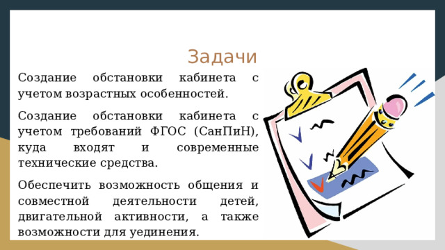Задачи Создание обстановки кабинета с учетом возрастных особенностей. Создание обстановки кабинета с учетом требований ФГОС (СанПиН), куда входят и современные технические средства. Обеспечить возможность общения и совместной деятельности детей, двигательной активности, а также возможности для уединения. 