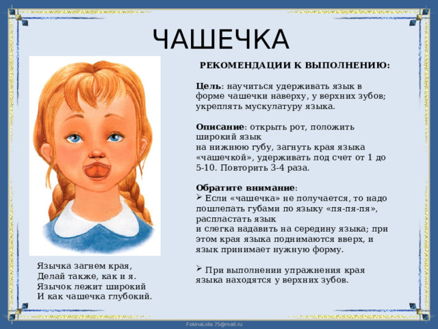 ЧАШЕЧКА РЕКОМЕНДАЦИИ К ВЫПОЛНЕНИЮ: Цель : научиться удерживать язык в форме чашечки наверху, у верхних зубов; укреплять мускулатуру языка. Описание : открыть рот, положить широкий язык  на нижнюю губу, загнуть края языка «чашечкой», удерживать под счет от 1 до 5-10. Повторить 3-4 раза. Обратите внимание :  Если «чашечка» не получается, то надо пошлепать губами по языку «пя-пя-пя», распластать язык  и слегка надавить на середину языка; при этом края языка поднимаются вверх, и язык принимает нужную форму.  При выполнении упражнения края языка находятся у верхних зубов. Язычка загнем края, Делай также, как и я. Язычок лежит широкий И как чашечка глубокий. 