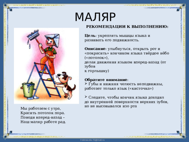 МАЛЯР РЕКОМЕНДАЦИИ К ВЫПОЛНЕНИЮ: Цель : укреплять мышцы языка и развивать его подвижность. Описание : улыбнуться, открыть рот и «покрасить» кончиком языка твёрдое нёбо («потолок»),  делая движения языком вперед-назад (от зубов  к горлышку) Обратите внимание :  Губы и нижняя челюсть неподвижны, работает только язык («кисточка»)  Следите, чтобы кончик языка доходил  до внутренней поверхности верхних зубов,  но не высовывался изо рта Мы работаем с утра,  Красить потолок пора. Поводи вперед-назад – Наш маляр работе рад. 