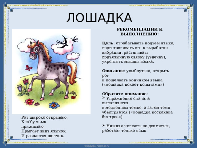 ЛОШАДКА РЕКОМЕНДАЦИИ К ВЫПОЛНЕНИЮ: Цель : отрабатывать подъем языка, подготавливать его к выработке вибрации, растягивать подъязычную связку (уздечку); укреплять мышцы языка. Описание : улыбнуться, открыть рот  и пощелкать кончиком языка («лошадка цокает копытами») Обратите внимание :  Упражнение сначала выполняется  в медленном темпе, а затем темп убыстряется («лошадка поскакала быстрее»)  Нижняя челюсть не двигается,  работает только язык Рот широко открываю, К нёбу язык прижимаю. Прыгает вниз язычок, И раздается щелчок. 