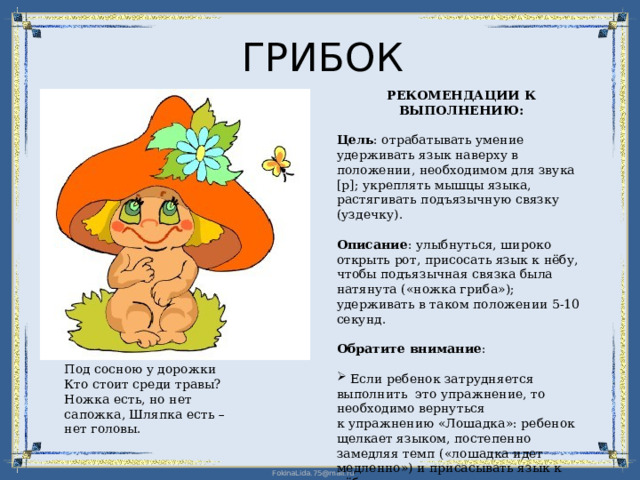 ГРИБОК РЕКОМЕНДАЦИИ К ВЫПОЛНЕНИЮ: Цель : отрабатывать умение удерживать язык наверху в положении, необходимом для звука [р]; укреплять мышцы языка, растягивать подъязычную связку (уздечку). Описание : улыбнуться, широко открыть рот, присосать язык к нёбу, чтобы подъязычная связка была натянута («ножка гриба»); удерживать в таком положении 5-10 секунд. Обратите внимание :  Если ребенок затрудняется выполнить это упражнение, то необходимо вернуться  к упражнению «Лошадка»: ребенок щелкает языком, постепенно замедляя темп («лошадка идет медленно») и присасывать язык к нёбу. Под сосною у дорожки Кто стоит среди травы? Ножка есть, но нет сапожка, Шляпка есть – нет головы. 
