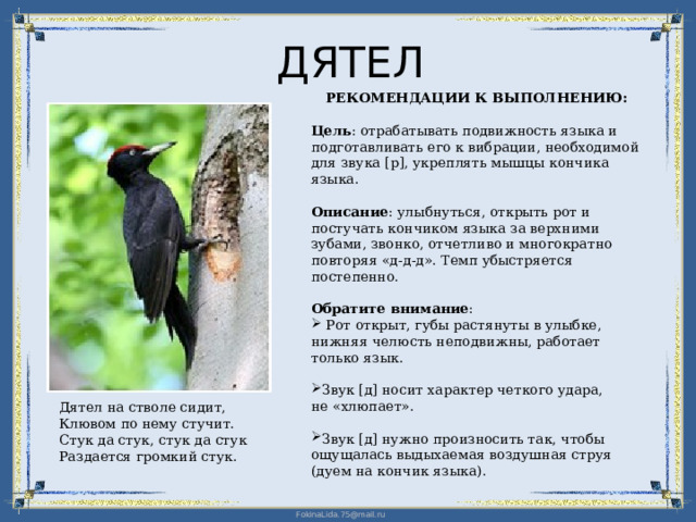 ДЯТЕЛ РЕКОМЕНДАЦИИ К ВЫПОЛНЕНИЮ: Цель : отрабатывать подвижность языка и подготавливать его к вибрации, необходимой для звука [р], укреплять мышцы кончика языка. Описание : улыбнуться, открыть рот и постучать кончиком языка за верхними зубами, звонко, отчетливо и многократно повторяя «д-д-д». Темп убыстряется постепенно. Обратите внимание :  Рот открыт, губы растянуты в улыбке, нижняя челюсть неподвижны, работает только язык. Звук [д] носит характер четкого удара,  не «хлюпает». Звук [д] нужно произносить так, чтобы ощущалась выдыхаемая воздушная струя (дуем на кончик языка). Дятел на стволе сидит, Клювом по нему стучит. Стук да стук, стук да стук Раздается громкий стук. 