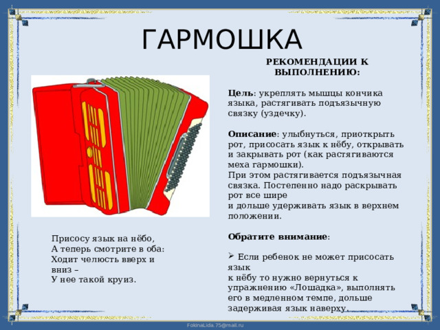 ГАРМОШКА РЕКОМЕНДАЦИИ К ВЫПОЛНЕНИЮ: Цель : укреплять мышцы кончика языка, растягивать подъязычную связку (уздечку). Описание : улыбнуться, приоткрыть рот, присосать язык к нёбу, открывать и закрывать рот (как растягиваются меха гармошки).  При этом растягивается подъязычная связка. Постепенно надо раскрывать рот все шире  и дольше удерживать язык в верхнем положении. Обратите внимание :  Если ребенок не может присосать язык  к нёбу то нужно вернуться к упражнению «Лошадка», выполнять его в медленном темпе, дольше задерживая язык наверху. Присосу язык на нёбо, А теперь смотрите в оба: Ходит челюсть вверх и вниз – У нее такой круиз. 