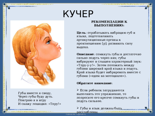КУЧЕР РЕКОМЕНДАЦИИ К ВЫПОЛНЕНИЮ: Цель : отрабатывать вибрацию губ и языка, подготавливать артикуляционные органы к произношению [р]; развивать силу выдоха. Описание : сомкнуть губы и достаточно сильно подуть через них; губы вибрируют и слышен характерный звук: «Тпру-у-у!». Затем положить между губами широкий край языка и подуть. Край языка будет вибрировать вместе с губами («едем на мотоцикле»). Обратите внимание :  Если ребенок затрудняется выполнить это упражнение, то попросите его крепче сомкнуть губы и подуть сильнее.  Губы и язык должны быть расслаблены. Губы вместе я сведу, Через губы буду дуть. Поиграю я в игру И скажу лошадке: «Тпру!» 