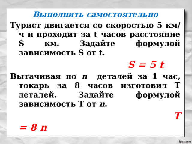 Выполнить самостоятельно Турист двигается со скоростью 5 км/ч и проходит за t часов расстояние S км. Задайте формулой зависимость S от t.  S = 5 t Вытачивая по n деталей за 1 час, токарь за 8 часов изготовил Т деталей. Задайте формулой зависимость Т от n .  T = 8 n  