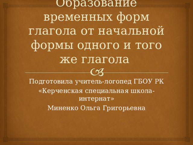 Образование временных форм глагола от начальной формы одного и того же глагола Подготовила учитель-логопед ГБОУ РК «Керченская специальная школа-интернат» Миненко Ольга Григорьевна 