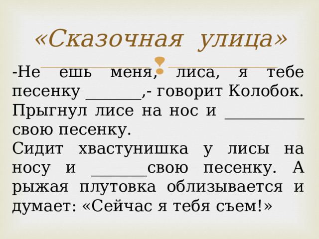 «Сказочная улица» -Не ешь меня, лиса, я тебе песенку _______,- говорит Колобок. Прыгнул лисе на нос и __________ свою песенку. Сидит хвастунишка у лисы на носу и _______свою песенку. А рыжая плутовка облизывается и думает: «Сейчас я тебя съем!»   