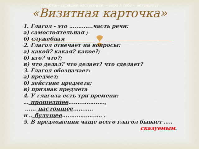 «Визитная карточка» Улыбка – хорошее настроение – вера в себя – результат) 1. Глагол - это .............часть речи: а) самостоятельная ; б) служебная 2. Глагол отвечает на вопросы: а) какой? какая? какое?; б) кто? что?; в) что делал? что делает? что сделает? 3. Глагол обозначает: а) предмет; б) действие предмета; в) признак предмета 4. У глагола есть три времени: ... прошедшее ....................,  ...... настоящее ........... и .. будущее ...................... . 5. В предложении чаще всего глагол бывает ….. сказуемым . 