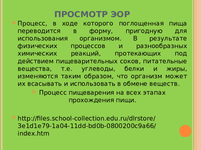 ПРОСМОТР ЭОР Процесс, в ходе которого поглощенная пища переводится в форму, пригодную для использования организмом. В результате физических процессов и разнообразных химических реакций, протекающих под действием пищеварительных соков, питательные вещества, т.е. углеводы, белки и жиры, изменяются таким образом, что организм может их всасывать и использовать в обмене веществ. Процесс пищеварения на всех этапах прохождения пищи.  http://files.school-collection.edu.ru/dlrstore/3e1d1e79-1a04-11dd-bd0b-0800200c9a66/index.htm     