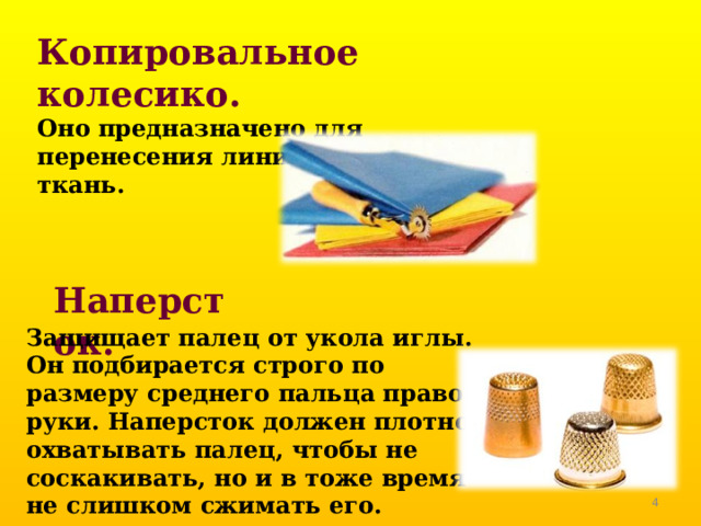Копировальное колесико.  Оно предназначено для перенесения линий выкройки на ткань. Наперсток. Защищает палец от укола иглы. Он подбирается строго по размеру среднего пальца правой руки. Наперсток должен плотно охватывать палец, чтобы не соскакивать, но и в тоже время не слишком сжимать его.   