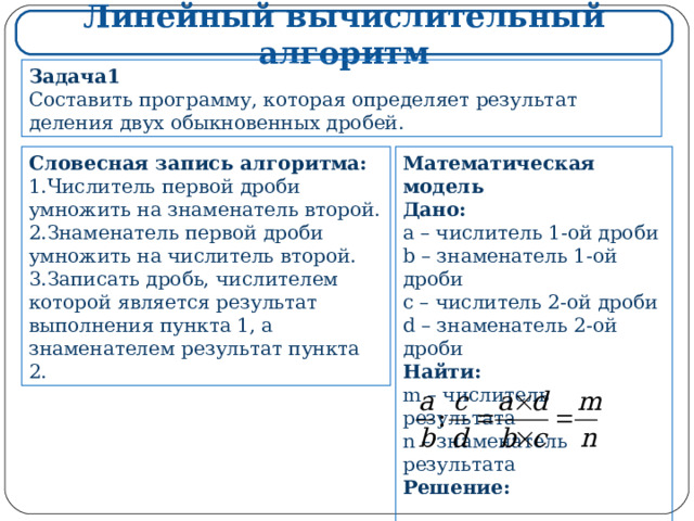 Линейный вычислительный алгоритм Задача1 Составить программу, которая определяет результат деления двух обыкновенных дробей. Математическая модель Дано: a – числитель 1-ой дроби b – знаменатель 1-ой дроби c – числитель 2-ой дроби d – знаменатель 2-ой дроби Найти: m – числитель результата n – знаменатель результата Решение:    Словесная запись алгоритма: Числитель первой дроби умножить на знаменатель второй. Знаменатель первой дроби умножить на числитель второй. Записать дробь, числителем которой является результат выполнения пункта 1, а знаменателем результат пункта 2. 