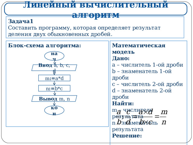 Линейный вычислительный алгоритм Задача1 Составить программу, которая определяет результат деления двух обыкновенных дробей. Математическая модель Дано: a – числитель 1-ой дроби b – знаменатель 1-ой дроби c – числитель 2-ой дроби d – знаменатель 2-ой дроби Найти: m – числитель результата n – знаменатель результата Решение:    Блок-схема алгоритма:             нач Ввод  a, b, c, d m := a*d n := b*c Вывод  m, n кон 