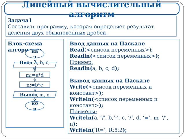 Линейный вычислительный алгоритм Задача1 Составить программу, которая определяет результат деления двух обыкновенных дробей. Ввод данных на Паскале Read (); Readln(  ); Пример: Readln( a, b, c, d );  Вывод данных на Паскале Write(  ); Writeln(  ); Примеры : Writeln( a, ‘/’, b,’:’, c, ‘/’, d, ‘=‘, m, ‘/’, n ); Writeln( ‘R=‘, R:5:2 ); Блок-схема алгоритма:             нач Ввод  a, b, c, d m := a*d n := b*c Вывод  m, n кон 