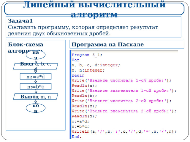 Линейный вычислительный алгоритм Задача1 Составить программу, которая определяет результат деления двух обыкновенных дробей. Программа на Паскале Блок-схема алгоритма:             нач Ввод  a, b, c, d m := a*d n := b*c Вывод  m, n кон 