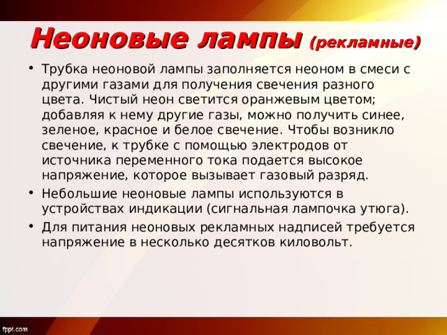 Неоновые лампы  (рекламные) Трубка неоновой лампы заполняется неоном в смеси с другими газами для получения свечения разного цвета. Чистый неон светится оранжевым цветом; добавляя к нему другие газы, можно получить синее, зеленое, красное и белое свечение. Чтобы возникло свечение, к трубке с помощью электродов от источника переменного тока подается высокое напряжение, которое вызывает газовый разряд. Небольшие неоновые лампы используются в устройствах индикации (сигнальная лампочка утюга). Для питания неоновых рекламных надписей требуется напряжение в несколько десятков киловольт. 