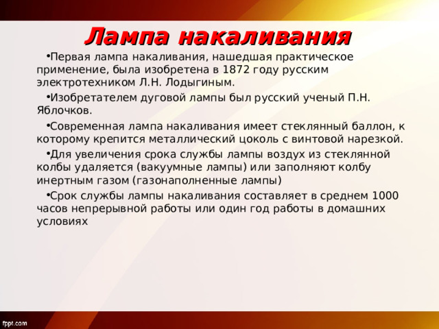 Лампа накаливания Первая лампа накаливания, нашедшая практическое применение, была изобретена в 1872 году русским электротехником Л.Н. Лодыгиным. Изобретателем дуговой лампы был русский ученый П.Н. Яблочков. Современная лампа накаливания имеет стеклянный баллон, к которому крепится металлический цоколь с винтовой нарезкой. Для увеличения срока службы лампы воздух из стеклянной колбы удаляется (вакуумные лампы) или заполняют колбу инертным газом (газонаполненные лампы) Срок службы лампы накаливания составляет в среднем 1000 часов непрерывной работы или один год работы в домашних условиях  