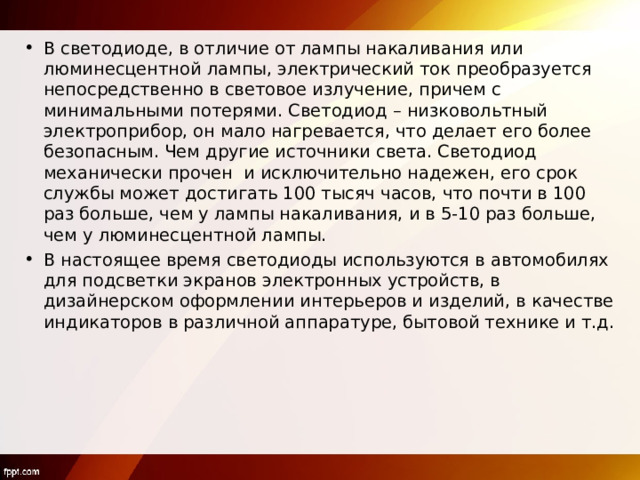 В светодиоде, в отличие от лампы накаливания или люминесцентной лампы, электрический ток преобразуется непосредственно в световое излучение, причем с минимальными потерями. Светодиод – низковольтный электроприбор, он мало нагревается, что делает его более безопасным. Чем другие источники света. Светодиод механически прочен и исключительно надежен, его срок службы может достигать 100 тысяч часов, что почти в 100 раз больше, чем у лампы накаливания, и в 5-10 раз больше, чем у люминесцентной лампы. В настоящее время светодиоды используются в автомобилях для подсветки экранов электронных устройств, в дизайнерском оформлении интерьеров и изделий, в качестве индикаторов в различной аппаратуре, бытовой технике и т.д. 