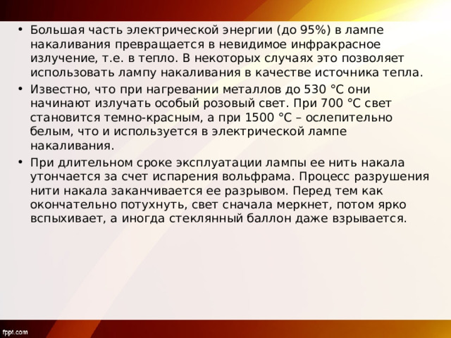 Большая часть электрической энергии (до 95%) в лампе накаливания превращается в невидимое инфракрасное излучение, т.е. в тепло. В некоторых случаях это позволяет использовать лампу накаливания в качестве источника тепла. Известно, что при нагревании металлов до 530 °С они начинают излучать особый розовый свет. При 700 °С свет становится темно-красным, а при 1500 °С – ослепительно белым, что и используется в электрической лампе накаливания. При длительном сроке эксплуатации лампы ее нить накала утончается за счет испарения вольфрама. Процесс разрушения нити накала заканчивается ее разрывом. Перед тем как окончательно потухнуть, свет сначала меркнет, потом ярко вспыхивает, а иногда стеклянный баллон даже взрывается.  