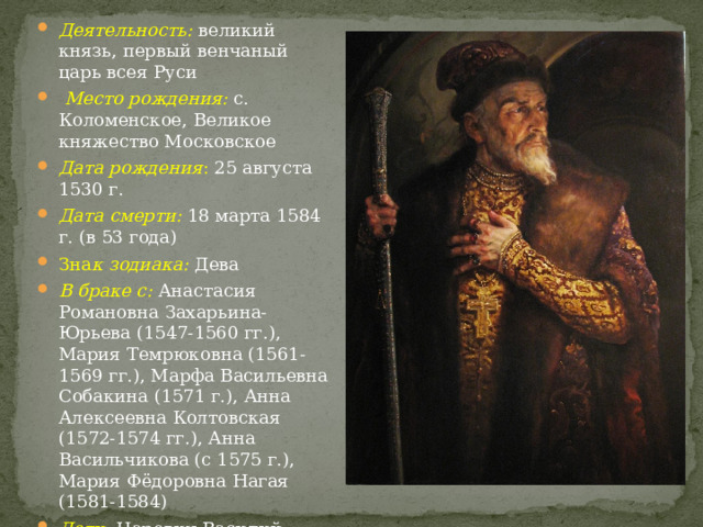 Деятельность: великий князь, первый венчаный царь всея Руси  Место рождения: с. Коломенское, Великое княжество Московское Дата рождения : 25 августа 1530 г. Дата смерти: 18 марта 1584 г. (в 53 года) Зна к зодиака: Дева В браке с: Анастасия Романовна Захарьина-Юрьева (1547-1560 гг.), Мария Темрюковна (1561-1569 гг.), Марфа Васильевна Собакина (1571 г.), Анна Алексеевна Колтовская (1572-1574 гг.), Анна Васильчикова (с 1575 г.), Мария Фёдоровна Нагая (1581-1584) Дети: Царевич Василий Иванович, Анна Ивановна, Дмитрий Иванович, Иван Иванович, Дмитрий Углицкий, Фёдор Иванович 