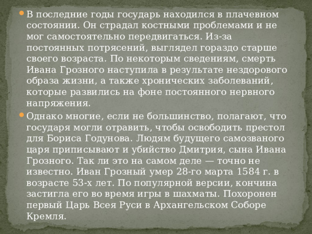 В последние годы государь находился в плачевном состоянии. Он страдал костными проблемами и не мог самостоятельно передвигаться. Из-за постоянных потрясений, выглядел гораздо старше своего возраста. По некоторым сведениям, смерть Ивана Грозного наступила в результате нездорового образа жизни, а также хронических заболеваний, которые развились на фоне постоянного нервного напряжения. Однако многие, если не большинство, полагают, что государя могли отравить, чтобы освободить престол для Бориса Годунова. Людям будущего самозваного царя приписывают и убийство Дмитрия, сына Ивана Грозного. Так ли это на самом деле — точно не известно. Иван Грозный умер 28-го марта 1584 г. в возрасте 53-х лет. По популярной версии, кончина застигла его во время игры в шахматы. Похоронен первый Царь Всея Руси в Архангельском Соборе Кремля. 
