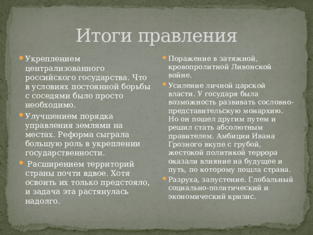 Итоги правления Укреплением централизованного российского государства. Что в условиях постоянной борьбы с соседями было просто необходимо. Улучшением порядка управления землями на местах. Реформа сыграла большую роль в укреплении государственности.  Расширением территорий страны почти вдвое. Хотя освоить их только предстояло, и задача эта растянулась надолго. Поражение в затяжной, кровопролитной Ливонской войне. Усиление личной царской власти. У государя была возможность развивать сословно-представительскую монархию. Но он пошел другим путем и решил стать абсолютным правителем. Амбиции Ивана Грозного вкупе с грубой, жестокой политикой террора оказали влияние на будущее и путь, по которому пошла страна. Разруха, запустение. Глобальный социально-политический и экономический кризис. 