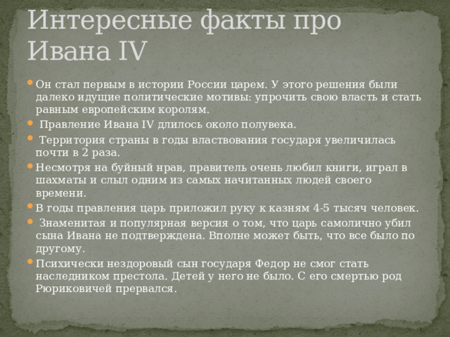 Интересные факты про Ивана IV Он стал первым в истории России царем. У этого решения были далеко идущие политические мотивы: упрочить свою власть и стать равным европейским королям.  Правление Ивана IV длилось около полувека.  Территория страны в годы властвования государя увеличилась почти в 2 раза. Несмотря на буйный нрав, правитель очень любил книги, играл в шахматы и слыл одним из самых начитанных людей своего времени. В годы правления царь приложил руку к казням 4-5 тысяч человек.  Знаменитая и популярная версия о том, что царь самолично убил сына Ивана не подтверждена. Вполне может быть, что все было по другому. Психически нездоровый сын государя Федор не смог стать наследником престола. Детей у него не было. С его смертью род Рюриковичей прервался. 