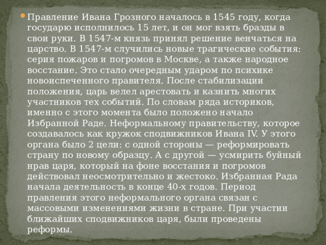 Правление Ивана Грозного началось в 1545 году, когда государю исполнилось 15 лет, и он мог взять бразды в свои руки. В 1547-м князь принял решение венчаться на царство. В 1547-м случились новые трагические события: серия пожаров и погромов в Москве, а также народное восстание. Это стало очередным ударом по психике новоиспеченного правителя. После стабилизации положения, царь велел арестовать и казнить многих участников тех событий. По словам ряда историков, именно с этого момента было положено начало Избранной Раде. Неформальному правительству, которое создавалось как кружок сподвижников Ивана IV. У этого органа было 2 цели: с одной стороны — реформировать страну по новому образцу. А с другой — усмирить буйный нрав царя, который на фоне восстания и погромов действовал неосмотрительно и жестоко. Избранная Рада начала деятельность в конце 40-х годов. Период правления этого неформального органа связан с массовыми изменениями жизни в стране. При участии ближайших сподвижников царя, были проведены реформы. 