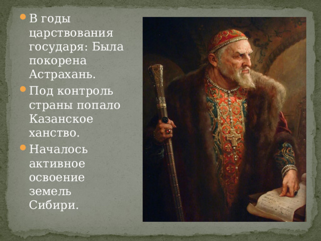 В годы царствования государя: Была покорена Астрахань. Под контроль страны попало Казанское ханство. Началось активное освоение земель Сибири. 