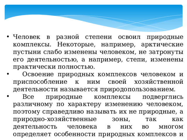 Человек в разной степени освоил природные комплексы. Некоторые, например, арктические пустыни слабо изменены человеком, не затронуты его деятельностью, а например, степи, изменены практически полностью.  Освоение природных комплексов человеком и приспособление к ним своей хозяйственной деятельности называется природопользованием.  Все природные комплексы подверглись различному по характеру изменению человеком, поэтому справедливо называть их не природные, а природно-хозяйственные зоны, так как деятельность человека в них во многом определяет особенности природных комплексов и их отдельных компонентов. 