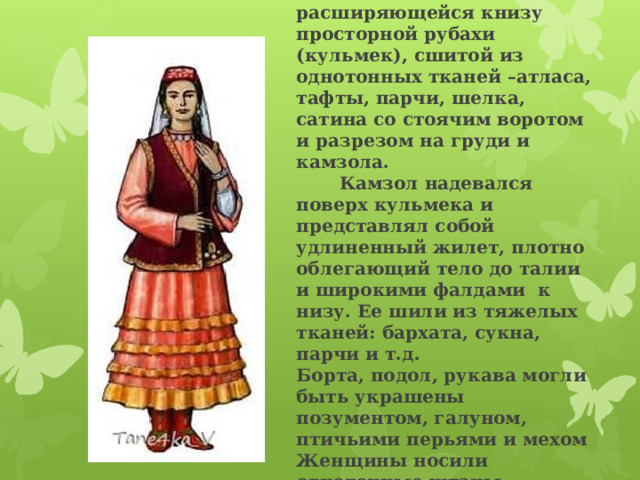  Женский костюм состоял из свободной расширяющейся книзу просторной рубахи (кульмек), сшитой из однотонных тканей –атласа, тафты, парчи, шелка, сатина со стоячим воротом и разрезом на груди и камзола.  Камзол надевался поверх кульмека и представлял собой удлиненный жилет, плотно облегающий тело до талии и широкими фалдами к низу. Ее шили из тяжелых тканей: бархата, сукна, парчи и т.д.  Борта, подол, рукава могли быть украшены позументом, галуном, птичьими перьями и мехом  Женщины носили однотонные штаны.   