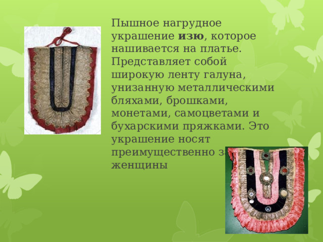 Пышное нагрудное украшение изю , которое нашивается на платье. Представляет собой широкую ленту галуна, унизанную металлическими бляхами, брошками, монетами, самоцветами и бухарскими пряжками. Это украшение носят преимущественно замужние женщины   