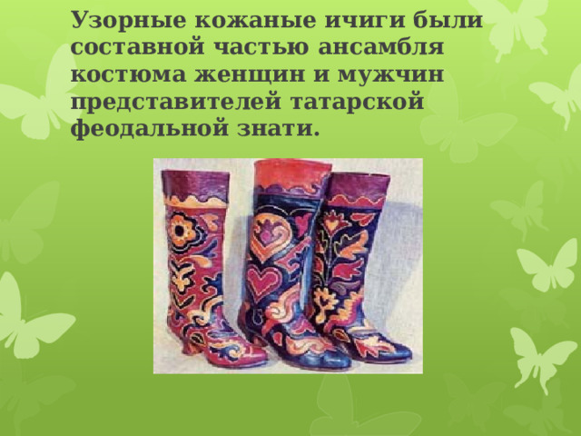 Узорные кожаные ичиги были составной частью ансамбля костюма женщин и мужчин представителей татарской феодальной знати. 