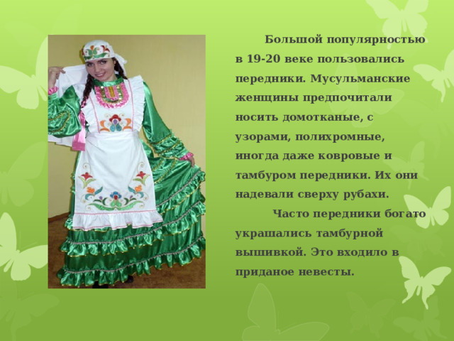  Большой популярностью в 19-20 веке пользовались передники. Мусульманские женщины предпочитали носить домотканые, с узорами, полихромные, иногда даже ковровые и тамбуром передники. Их они надевали сверху рубахи. Часто передники богато украшались тамбурной вышивкой. Это входило в приданое невесты.  