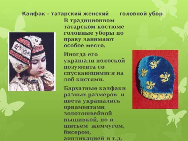 Калфак – татарский женский головной убор   В традиционном татарском костюме головные уборы по праву занимают особое место. Иногда его украшали полоской позумента со спускающимися на лоб кистями. Бархатные калфаки разных размеров и цвета украшались орнаментами золотошвейной вышивкой, но и шитьем жемчугом, бисером, аппликацией и т.д. 
