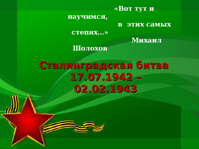  «Вот тут и научимся,  в этих самых степях…»  Михаил Шолохов Сталинградская битва  17.07.1942 – 02.02.1943 
