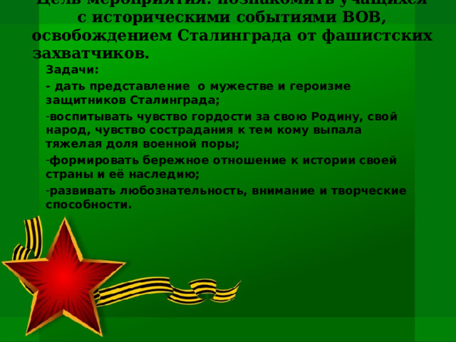 Цель мероприятия: познакомить учащихся с историческими событиями ВОВ, освобождением Сталинграда от фашистских захватчиков.   Задачи: - дать представление о мужестве и героизме защитников Сталинграда; воспитывать чувство гордости за свою Родину, свой народ, чувство сострадания к тем кому выпала тяжелая доля военной поры; формировать бережное отношение к истории своей страны и её наследию; развивать любознательность, внимание и творческие способности. 