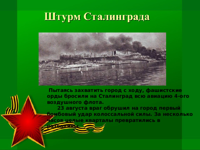  Пытаясь захватить город с ходу, фашистские орды бросили на Сталинград всю авиацию 4-ого воздушного флота.  23 августа враг обрушил на город первый бомбовый удар колоссальной силы. За несколько часов целые кварталы превратились в развалины . 