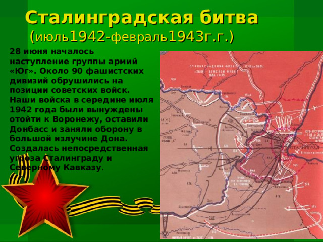 Сталинградская битва  ( июль 1942- февраль 1943г.г.) 28 июня началось наступление группы армий «Юг». Около 90 фашистских дивизий обрушились на позиции советских войск. Наши войска в середине июля 1942 года были вынуждены отойти к Воронежу, оставили Донбасс и заняли оборону в большой излучине Дона. Создалась непосредственная угроза Сталинграду и Северному Кавказу . 