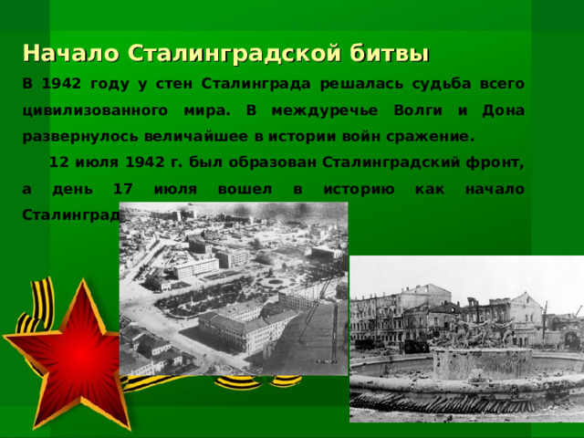 Начало Сталинградской битвы В 1942 году у стен Сталинграда решалась судьба всего цивилизованного мира. В междуречье Волги и Дона развернулось величайшее в истории войн сражение.  12 июля 1942 г. был образован Сталинградский фронт, а день 17 июля вошел в историю как начало Сталинградской битвы.   