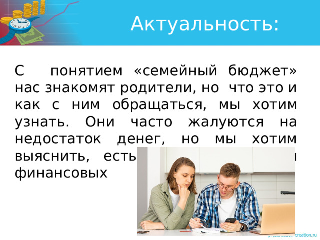 Актуальность: С   понятием «семейный бюджет» нас знакомят родители, но что это и как с ним обращаться, мы хотим узнать. Они часто жалуются на недостаток денег, но мы хотим выяснить, есть ли пути решения финансовых трудностей. 