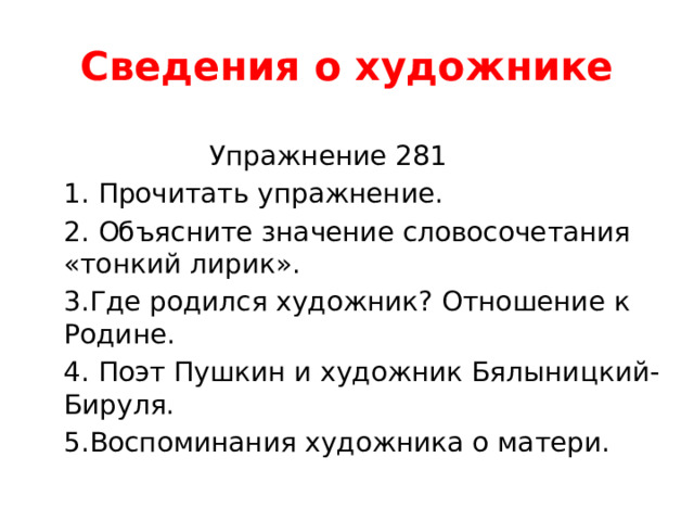 Сведения о художнике  Упражнение 281 1. Прочитать упражнение. 2. Объясните значение словосочетания «тонкий лирик». 3.Где родился художник? Отношение к Родине. 4. Поэт Пушкин и художник Бялыницкий-Бируля. 5.Воспоминания художника о матери. 